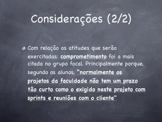 Considerações (2/2)
Com relação as atitudes que serão
exercitadas: comprometimento foi a mais
citada no grupo focal. Principalmente porque,
segundo os alunos, "normalmente os
projetos da faculdade não tem um prazo
tão curto como o exigido neste projeto com
sprints e reuniões com o cliente"

 