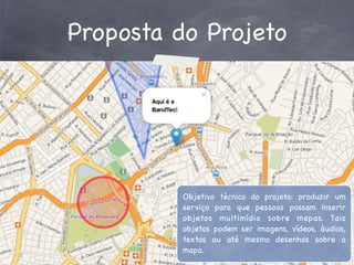 Proposta do Projeto

Objetivo técnico do projeto: produzir um
serviço para que pessoas possam inserir
objetos multimídia sobre mapas. Tais
objetos podem ser imagens, vídeos, áudios,
textos ou até mesmo desenhos sobre o
mapa.

 