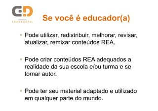 Se você é educador(a)
 Pode utilizar, redistribuir, melhorar, revisar,
atualizar, remixar conteúdos REA.
 Pode criar conteúdos REA adequados a
realidade da sua escola e/ou turma e se
tornar autor.
 Pode ter seu material adaptado e utilizado
em qualquer parte do mundo.

 