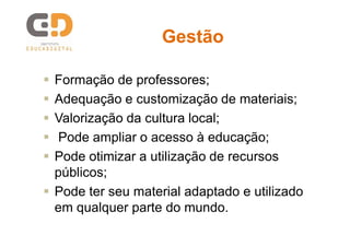 Gestão






Formação de professores;
Adequação e customização de materiais;
Valorização da cultura local;
Pode ampliar o acesso à educação;
Pode otimizar a utilização de recursos
públicos;
 Pode ter seu material adaptado e utilizado
em qualquer parte do mundo.

 