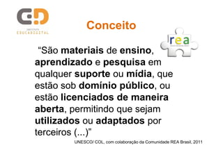 Conceito
“São materiais de ensino,
aprendizado e pesquisa em
qualquer suporte ou mídia, que
estão sob domínio público, ou
estão licenciados de maneira
aberta, permitindo que sejam
utilizados ou adaptados por
terceiros (...)”
UNESCO/ COL, com colaboração da Comunidade REA Brasil, 2011

 