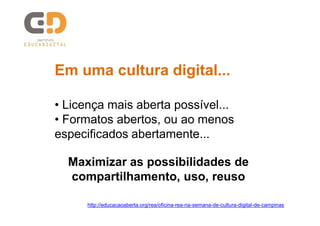 Em uma cultura digital...
• Licença mais aberta possível...
• Formatos abertos, ou ao menos
especificados abertamente...
Maximizar as possibilidades de
compartilhamento, uso, reuso
http://educacaoaberta.org/rea/oficina-rea-na-semana-de-cultura-digital-de-campinas

 