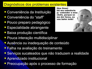 Diagnósticos dos problemas existentes Conveniência da Instituição Conveniência do “staff” Pouco preparo pedagógico Especialidade abrangente Baixa produção científica Pouca interação multidisciplinar Ausência ou inadequação de conteúdo Falha na avaliação do treinamento Serviços sucateados que não traduzem a realidade Aprendizado institucional Preocupação após o processo de formação 