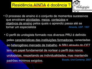 Residência AINDA é docência ? O processo de ensino é o conjunto de momentos sucessivos  que envolvem  atividades ,  meios ,  conteúdos  e  objetivos de ensino  pelos quais o aprendiz passa até se  tornar um especialista  Almeida, USP. 1997 O perfil do urologista formado nos diversos PRU é definido  pelas  características das instituições formadoras , conectadas  ao  heterogêneo mercado de trabalho . A SBU através do CET  tem um papel fundamental de nortear o perfil dos novos  urologistas, respeitando as individualidades, mas mantendo  padrões mínimos exigidos. Busato, Urol Contemp. 2007 
