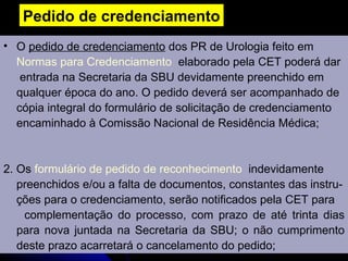 Pedido de credenciamento O  pedido de credenciamento  dos PR de Urologia feito em Normas para Credenciamento   elaborado pela CET poderá dar    entrada na Secretaria da SBU devidamente preenchido em  qualquer época do ano. O pedido deverá ser acompanhado de cópia integral do formulário de solicitação de credenciamento  encaminhado à Comissão Nacional de Residência Médica; 2. Os  formulário de pedido de reconhecimento   indevidamente  preenchidos e/ou a falta de documentos, constantes das instru- ções para o credenciamento, serão notificados pela CET para  complementação do processo, com prazo de até trinta dias para nova juntada na Secretaria da SBU; o não cumprimento deste prazo acarretará o cancelamento do pedido; 