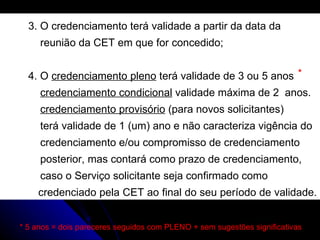 3. O credenciamento terá validade a partir da data da reunião da CET em que for concedido; 4. O  credenciamento pleno  terá validade de 3 ou 5 anos  credenciamento condicional  validade máxima de 2  anos. credenciamento provisório  (para novos solicitantes) terá validade de 1 (um) ano e não caracteriza vigência do  credenciamento e/ou compromisso de credenciamento  posterior, mas contará como prazo de credenciamento,  caso o Serviço solicitante seja confirmado como    credenciado pela CET ao final do seu período de validade.  * 5 anos = dois pareceres seguidos com PLENO + sem sugestões significativas * 