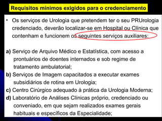 Os serviços de Urologia que pretendem   ter o seu PRUrologia  credenciado, deverão localizar-se em Hospital ou Clínica que  contenham e funcionem os seguintes serviços auxiliares: a)  Serviço de Arquivo Médico e Estatística, com acesso a  prontuários de doentes internados e sob regime de  tratamento ambulatorial; b)  Serviços de Imagem capacitados a executar exames  subsidiários de rotina em Urologia; c)  Centro Cirúrgico adequado à prática da Urologia Moderna; d)  Laboratório de Análises Clínicas próprio, credenciado ou  conveniado, em que sejam realizados exames gerais  habituais e específicos da Especialidade; Requisitos mínimos exigidos para o credenciamento 