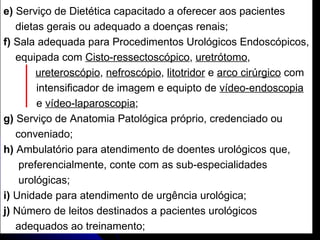 e)  Serviço de Dietética capacitado a oferecer aos pacientes  dietas gerais ou adequado a doenças renais; f)  Sala adequada para Procedimentos Urológicos Endoscópicos, equipada com  Cisto-ressectoscópico ,  uretrótomo ,  ureteroscópio ,  nefroscópio ,  litotridor  e  arco cirúrgico  com  intensificador de imagem e equipto de  vídeo-endoscopia e  vídeo-laparoscopia ; g)  Serviço de Anatomia Patológica próprio, credenciado ou  conveniado; h)  Ambulatório para atendimento de doentes urológicos que,  preferencialmente, conte com as sub-especialidades  urológicas; i)  Unidade para atendimento de urgência urológica; j)  Número de leitos destinados a pacientes urológicos  adequados ao treinamento; 