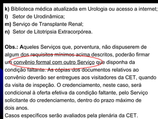 k)  Biblioteca médica atualizada em Urologia ou acesso a internet; l)  Setor de Urodinâmica; m)  Serviço de Transplante Renal; n)  Setor de Litotripsia Extracorpórea. Obs.: A queles Serviços que, porventura, não dispuserem de  algum dos requisitos mínimos acima descritos, poderão firmar  um  convênio formal com outro Serviço  que disponha da  condição faltante. As cópias dos documentos relativos ao  convênio deverão ser entregues aos visitadores da CET, quando da visita de inspeção. O credenciamento, neste caso, será  condicional à oferta efetiva da condição faltante, pelo Serviço  solicitante do credenciamento, dentro do prazo máximo de  dois anos.  Casos específicos serão avaliados pela plenária da CET. 