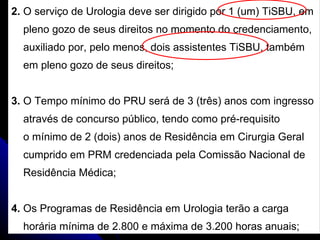 2.  O serviço de Urologia deve ser dirigido por 1 (um) TiSBU, em  pleno gozo de seus direitos no momento do credenciamento,  auxiliado por, pelo menos, dois assistentes TiSBU, também  em pleno gozo de seus direitos;  3.  O Tempo mínimo do PRU será de 3 (três) anos com ingresso  através de concurso público, tendo como pré-requisito o mínimo de 2 (dois) anos de Residência em Cirurgia Geral  cumprido em PRM credenciada pela Comissão Nacional de Residência Médica; 4.  Os Programas de Residência em Urologia terão a carga  horária mínima de 2.800 e máxima de 3.200 horas anuais; 