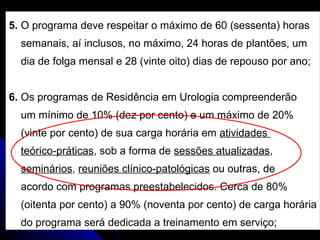 5.  O programa deve respeitar o máximo de 60 (sessenta) horas  semanais, aí inclusos, no máximo, 24 horas de plantões, um  dia de folga mensal e 28 (vinte oito) dias de repouso por ano; 6.  Os programas de Residência em Urologia compreenderão  um mínimo de 10% (dez por cento) e um máximo de 20%  (vinte por cento) de sua carga horária em  atividades  teórico-práticas , sob a forma de  sessões atualizadas ,  seminários ,  reuniões clínico-patológicas  ou outras, de  acordo com programas preestabelecidos. Cerca de 80%  (oitenta por cento) a 90% (noventa por cento) de carga horária do programa será dedicada a treinamento em serviço; 