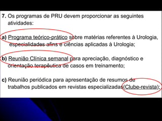 7.  Os programas de PRU devem proporcionar as seguintes  atividades: a)  Programa teórico-prático  sobre matérias referentes à Urologia, especialidades afins e ciências aplicadas à Urologia; b)  Reunião Clínica semanal  para apreciação, diagnóstico e  orientação terapêutica de casos em treinamento; c)  Reunião periódica para apresentação de resumos de  trabalhos publicados em revistas especializadas( Clube-revista ); 