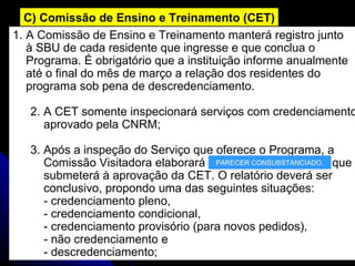 A Comissão de Ensino e Treinamento manterá registro junto  à SBU de cada residente que ingresse e que conclua o  Programa. É obrigatório que a instituição informe anualmente  até o final do mês de março a relação dos residentes do  programa sob pena de descredenciamento. 2. A CET somente inspecionará serviços com credenciamento  aprovado pela CNRM; 3. Após a inspeção do Serviço que oferece o Programa, a  Comissão Visitadora elaborará que  submeterá à aprovação da CET. O relatório deverá ser  conclusivo, propondo uma das seguintes situações:  - credenciamento pleno,  - credenciamento condicional,  - credenciamento provisório (para novos pedidos),  - não credenciamento e  - descredenciamento; C) Comissão de Ensino e Treinamento (CET) PARECER CONSUBSTANCIADO. 