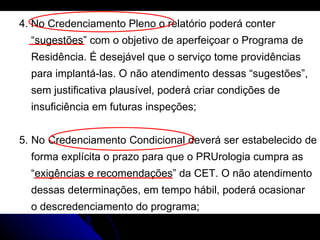 4. No Credenciamento Pleno o relatório poderá conter  “ sugestões” com o objetivo de aperfeiçoar o Programa de  Residência. É desejável que o serviço tome providências  para implantá-las. O não atendimento dessas “sugestões”,  sem justificativa plausível, poderá criar condições de  insuficiência em futuras inspeções; 5. No Credenciamento Condicional deverá ser estabelecido de  forma explícita o prazo para que o PRUrologia cumpra as  “ exigências e recomendações” da CET. O não atendimento  dessas determinações, em tempo hábil, poderá ocasionar  o descredenciamento do programa; 