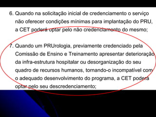 6. Quando na solicitação inicial de credenciamento o serviço  não oferecer condições mínimas para implantação do PRU,  a CET poderá optar pelo não credenciamento do mesmo; 7. Quando um PRUrologia, previamente credenciado pela  Comissão de Ensino e Treinamento apresentar deterioração  da infra-estrutura hospitalar ou desorganização do seu  quadro de recursos humanos, tornando-o incompatível com  o adequado desenvolvimento do programa, a CET poderá  optar pelo seu descredenciamento; 