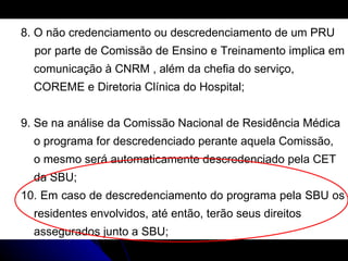 8. O não credenciamento ou descredenciamento de um PRU  por parte de Comissão de Ensino e Treinamento implica em  comunicação à CNRM , além da chefia do serviço,  COREME e Diretoria Clínica do Hospital; 9. Se na análise da Comissão Nacional de Residência Médica  o programa for descredenciado perante aquela Comissão,  o mesmo será automaticamente descredenciado pela CET  da SBU; 10. Em caso de descredenciamento do programa pela SBU os  residentes envolvidos, até então, terão seus direitos  assegurados junto a SBU; 