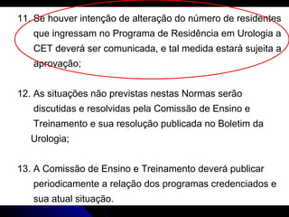 11. Se houver intenção de alteração do número de residentes  que ingressam no Programa de Residência em Urologia a  CET deverá ser comunicada, e tal medida estará sujeita a  aprovação; 12. As situações não previstas nestas Normas serão discutidas e resolvidas pela Comissão de Ensino e Treinamento e sua resolução publicada no Boletim da Urologia; 13. A Comissão de Ensino e Treinamento deverá publicar  periodicamente a relação dos programas credenciados e  sua atual situação. 