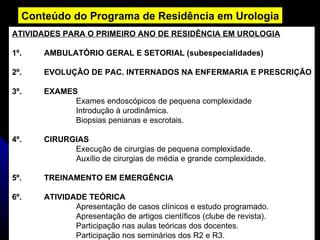 Conteúdo do Programa de Residência em Urologia ATIVIDADES PARA O PRIMEIRO ANO DE RESIDÊNCIA EM UROLOGIA 1º. AMBULATÓRIO GERAL E SETORIAL (subespecialidades) 2º. EVOLUÇÃO DE PAC. INTERNADOS NA ENFERMARIA E PRESCRIÇÃO 3º. EXAMES Exames endoscópicos de pequena complexidade Introdução à urodinâmica. Biopsias penianas e escrotais. 4º. CIRURGIAS Execução de cirurgias de pequena complexidade. Auxílio de cirurgias de média e grande complexidade. 5º. TREINAMENTO EM EMERGÊNCIA 6º. ATIVIDADE TEÓRICA Apresentação de casos clínicos e estudo programado. Apresentação de artigos científicos (clube de revista). Participação nas aulas teóricas dos docentes. Participação nos seminários dos R2 e R3.  