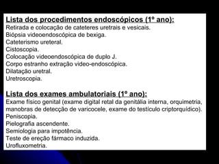 Lista dos procedimentos endoscópicos (1º ano): Retirada e colocação de cateteres uretrais e vesicais. Biópsia videoendoscópica de bexiga. Cateterismo ureteral. Cistoscopia. Colocação videoendoscópica de duplo J. Corpo estranho extração video-endoscópica. Dilatação uretral. Uretroscopia. Lista dos exames ambulatoriais (1º ano): Exame físico genital (exame digital retal da genitália interna, orquimetria,  manobras de detecção de varicocele, exame do testículo criptorquídico). Peniscopia. Pielografia ascendente. Semiologia para impotência. Teste de ereção fármaco induzida. Urofluxometria.  