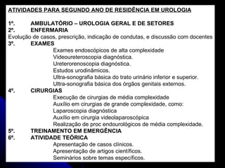 ATIVIDADES PARA SEGUNDO ANO DE RESIDÊNCIA EM UROLOGIA 1º. AMBULATÓRIO – UROLOGIA GERAL E DE SETORES 2º. ENFERMARIA Evolução de casos, prescrição, indicação de condutas, e discussão com docentes 3º. EXAMES Exames endoscópicos de alta complexidade Videoureteroscopia diagnóstica. Ureterorenoscopia diagnóstica. Estudos urodinâmicos. Ultra-sonografia básica do trato urinário inferior e superior. Ultra-sonografia básica dos órgãos genitais externos. 4º. CIRURGIAS Execução de cirurgias de média complexidade Auxílio em cirurgias de grande complexidade, como: Laparoscopia diagnóstica Auxílio em cirurgia videolaparoscópica Realização de proc endourológicos de média complexidade. 5º. TREINAMENTO EM EMERGÊNCIA 6º. ATIVIDADE TEÓRICA Apresentação de casos clínicos. Apresentação de artigos científicos. Seminários sobre temas específicos. 