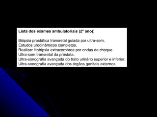 Lista dos exames ambulatoriais (2º ano): Biópsia prostática transretal guiada por ultra-som. Estudos urodinâmicos completos. Realizar litotripsia extracorpórea por ondas de choque. Ultra-som transretal da próstata. Ultra-sonografia avançada do trato urinário superior e inferior. Ultra-sonografia avançada dos órgãos genitais externos. 