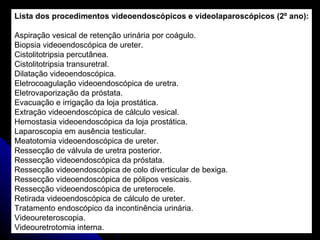 Lista dos procedimentos videoendoscópicos e videolaparoscópicos (2º ano): Aspiração vesical de retenção urinária por coágulo. Biopsia videoendoscópica de ureter. Cistolitotripsia percutânea. Cistolitotripsia transuretral. Dilatação videoendoscópica. Eletrocoagulação videoendoscópica de uretra. Eletrovaporização da próstata. Evacuação e irrigação da loja prostática. Extração videoendoscópica de cálculo vesical. Hemostasia videoendoscópica da loja prostática. Laparoscopia em ausência testicular. Meatotomia videoendoscópica de ureter. Ressecção de válvula de uretra posterior. Ressecção videoendoscópica da próstata. Ressecção videoendoscópica de colo diverticular de bexiga. Ressecção videoendoscópica de pólipos vesicais. Ressecção videoendoscópica de ureterocele. Retirada videoendoscópica de cálculo de ureter. Tratamento endoscópico da incontinência urinária. Videoureteroscopia. Videouretrotomia interna. 