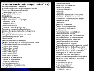 procedimentos de media complexidade (2º ano): Abscesso de próstata – drenagem Abscesso renal ou peri renal – drenagem cirúrgica. Acesso percutâneo para nefroscopia  Amputação parcial do pênis. Amputação total do pênis. Bexiga psoica. Biópsia cirurgica de ureter. Biópsia renal cirúrgica / por punção. Cistectomia parcial. Cistoplastia redutora. Cistorrafia por trauma. Colocação cirúrgica de duplo jota. Correção cirúrgica de torção do testículo. Correção de hipospádia distal e médio peniana Diverticulectomia. Drenagem de abscesso renal / peri-renal. Escleroterapia para cisto renal. Esficterotomia. Exploração cirurgica do deferente. Extração cirurgia de corpo estranho ou cálculo uretral. Fístula pielocutânea tratamento cirúrgico. Fístula uretero cutânea. Fístula uretero vaginal. Fístula uretro cutânea. Fístula uretro vaginal. Fístula uterino-vesical. Fistula vésico-cutânea. Implante de prótese peniana. Ligadura de veia ovariana. Linfadenectomia pélvica. Lombotomia exploradora. Marsupialização de cistos renais. Meatoplastia uretral. Meatoplastia uretral. Nefrectomia de doador vivo. Nefrectomia simples. Nefrolitotomia simples. Nefropexia. Nefrorrafia. Nefrostomia a céu aberto / percutânea. Orquipexia – testículo não-descido. Pielolitotomia com nefrolitotomia simples. Pieloplastia aberta. Pielostomia. Pielotomia exploradora. Plástica de corpo cavernoso. Prostatectomia a céu aberto Prostatotomia Reimplante uretero vesical à Boari. Reimplante uretero-vesical. Reparação plástica por trauma testicular. Ressecção cirurgia de pólipos vesicais. Ressecção cirúrgica de ureterocele. Ressecção de carúncula uretral. Ressecção de corda peniana. Ressecção videoendoscópica de colo vesical. Tratamento cirúrgico de divertículo uretral. Tratamento cirúrgico de doença de Peyronie Tratamento cirúrgico de fratura do pênis Tx cirúrgico de IU por cirurgia aberta. Tratamento cirúrgico do priapismo. Tx da IU por suspensão endoscópica vesical. Tx de IU por Sling vaginal ou abdominal. Ureterectomia. Ureterolitotomia aberta. Ureterostomia cutânea. Uretroplastia anterior. Videouretrotomia externa. Vesicostomia cutânea. 