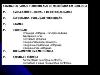 ATIVIDADES PARA O TERCEIRO ANO DE RESIDÊNCIA EM UROLOGIA 1º. AMBULATÓRIO – GERAL E DE ESPECIALIDADES 2º. ENFERMARIA, EVOLUÇÃO PRESCRIÇÃO 3º. EXAMES 4º. CIRURGIAS Oncologia urológica – Cirurgias radicais. Transplante renal. Derivações Urinárias. Cirurgias Vídeoloparoscópicas. Cirurgias reconstrutivas urológicas. Cirurgias endo-urológicas. 5º. TREINAMENTO EM EMERGÊNCIA 6º. ATIIVDADE TEÓRICA Apresentação de artigos científicos,  Seminários e aulas nas reuniões científicas. 
