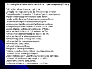 Lista dos procedimentos endoscópicos / laparoscópicos (3º ano): Colocação nefroscópica de duplo jota Correção videolaparoscópica de refluxo vésico ureteral. Endopielotomia videoendoscópica (retrógrada, anterógrada). Implante laparoscópico de cateter para diálise. Ligadura videolaparoscópica de vasos espermáticos. Linfadenectomia pélvica videolaparoscópica. Linfadenectomia retroperitoneal videolaparoscópica. Marsupialização videolaparoscópica de cistos renais. Marsupialização videolaparoscópica de linfocele. Nefrectomia videolaparoscópica de rim atrófico. Nefrectomia videolaparoscópica, doador de rim. Nefrectomia radical videolaparoscópica. Nefrectomia parcial videolaparoscópica. Nefrectomia total videolaparoscópica. Nefrolitotomia percutânea. Nefrolitotripsia percutânea. Pieloplastia videolaparoscópica. Prostatovesiculetectomia radical videolaparoscópica. Ureterolitotomia videolaparoscópica . Ureterolitotripsia com Laser transureteroscópica por vídeo. Ureterolitotripsia transureteroscópica por vídeo. Ureterotomia interna percutânea. Ureterotomia interna ureteroscópica por vídeo. 