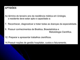 APTIDÕES Ao término do terceiro ano da residência médica em Urologia,  o residente deve estar apto e capacitado a: Reconhecer, diagnosticar e tratar todas as doenças da especialidade. Possuir conhecimentos de Bioética, Bioestatística e  Metodologia Científica. Preparar e apresentar trabalhos científicos. Possuir noções de gestão hospitalar, custos e faturamento. 
