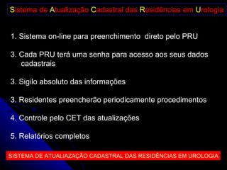 S istema de  A tualização  C adastral das  R esidências em  U rologia Sistema on-line para preenchimento  direto pelo PRU Cada PRU terá uma senha para acesso aos seus dados cadastrais 3. Sigilo absoluto das informações 3. Residentes preencherão periodicamente procedimentos 4. Controle pelo CET das atualizações 5. Relatórios completos  SISTEMA DE ATUALIAZAÇÃO CADASTRAL DAS RESIDÊNCIAS EM UROLOGIA 
