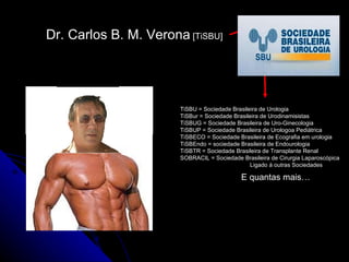 Dr. Carlos B. M. Verona  [TiSBU] TiSBU = Sociedade Brasileira de Urologia TiSBur = Sociedade Brasileira de Urodinamisistas TiSBUG = Sociedade Brasileira de Uro-Ginecologia TiSBUP = Sociedade Brasileira de Urologoa Pediátrica TiSBECO = Sociedade Brasileira de Ecografia em urologia TiSBEndo = sociedade Brasileira de Endourologia TiSBTR = Sociedade Brasileira de Transplante Renal SOBRACIL = Sociedade Brasileira de Cirurgia Laparoscópica Ligado à outras Sociedades E quantas mais… 