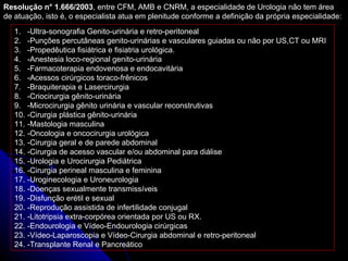 Resolução n° 1.666/2003 , entre CFM, AMB e CNRM, a especialidade de Urologia não tem área de atuação, isto é, o especialista atua em plenitude conforme a definição da própria especialidade: -Ultra-sonografia Genito-urinária e retro-peritoneal -Punções percutâneas genito-urinárias e vasculares guiadas ou não por US,CT ou MRI -Propedêutica fisiátrica e fisiatria urológica. -Anestesia loco-regional genito-urinária -Farmacoterapia endovenosa e endocavitária -Acessos cirúrgicos toraco-frênicos -Braquiterapia e Lasercirurgia -Criocirurgia gênito-urinária -Microcirurgia gênito urinária e vascular reconstrutivas -Cirurgia plástica gênito-urinária -Mastologia masculina -Oncologia e oncocirurgia urológica -Cirurgia geral e de parede abdominal -Cirurgia de acesso vascular e/ou abdominal para diálise -Urologia e Urocirurgia Pediátrica -Cirurgia perineal masculina e feminina -Uroginecologia e Uroneurologia -Doenças sexualmente transmissíveis -Disfunção erétil e sexual -Reprodução assistida de infertilidade conjugal -Litotripsia extra-corpórea orientada por US ou RX. -Endourologia e Vídeo-Endourologia cirúrgicas -Vídeo-Laparoscopia e Vídeo-Cirurgia abdominal e retro-peritoneal -Transplante Renal e Pancreático 