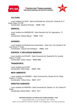 PARTIDO DOS TRABALHADORES
DIRETÓRIO REGIONAL DO DISTRITO FEDERAL
DIRETÓRIO REGIONAL DO PARTIDO DOS TRABALHADORES - PT/DF
Endereço:CRS-505, Bloco: A, Loja: 28, Brasília-DF - CEP: 70.350-510
Telefone / Fax: (61) 3225-5103 / 3225-5149 / 3322-4225 – Email: ptdf1@ptdf.org.br - Home Page: www.ptdf.org.br
CULTURA
Local: Auditório da CNTE - Setor de Diversão Sul, (Conic) Ed. Venâncio III, 2°
Andar, Salas 101/106.
Coordenador: Claudinei Pimentel - 99996 1303
SINDICAL
Local: Auditório do SINDSEP/DF - Setor Bancário Sul, Ed. Seguradora, 17º
andar.
Coordenador: Roberto Miguel - 99696 5193
AGRÁRIO
Local: Auditório do Sindicato dos Comerciários – Setor Com. Sul, Quadra 6, Ed.
Jose Severo 7º andar.
Coordenador: Joaquim dos Rodrigues - 99868 1333
ENERGIA E RECURSOS MINERAIS
Local: Auditório do STIU/DF – Setor Comercial Sul, Quadra 06, Ed. Arnaldo
Vilares, 7º andar.
Coordenador: Carlos Yassuo - 99804 9866
TRANSPORTE
Local: Auditório da CUT/DF
Coordenador: Pedro Celso - 99965 7006
MEIO AMBIENTE
Local: Auditório da CONDSEF – Setor Comercial Sul, Quadra 02, Ed. Wady
Cecílio II, 1º Andar.
Coordenador: Gilney Viana - 98481 3017
DIREITOS HUMANOS
Local: Auditório do PROIFES - Setor Comercial Sul, Quadra 01, Ed. Central, 6º
Andar.
Coordenador: Michel Platini - 98141 3017
 