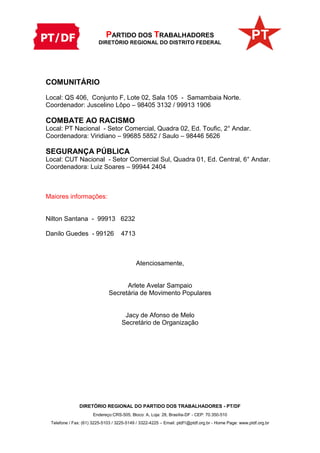 PARTIDO DOS TRABALHADORES
DIRETÓRIO REGIONAL DO DISTRITO FEDERAL
DIRETÓRIO REGIONAL DO PARTIDO DOS TRABALHADORES - PT/DF
Endereço:CRS-505, Bloco: A, Loja: 28, Brasília-DF - CEP: 70.350-510
Telefone / Fax: (61) 3225-5103 / 3225-5149 / 3322-4225 – Email: ptdf1@ptdf.org.br - Home Page: www.ptdf.org.br
COMUNITÁRIO
Local: QS 406, Conjunto F, Lote 02, Sala 105 - Samambaia Norte.
Coordenador: Juscelino Lôpo – 98405 3132 / 99913 1906
COMBATE AO RACISMO
Local: PT Nacional - Setor Comercial, Quadra 02, Ed. Toufic, 2° Andar.
Coordenadora: Viridiano – 99685 5852 / Saulo – 98446 5626
SEGURANÇA PÚBLICA
Local: CUT Nacional - Setor Comercial Sul, Quadra 01, Ed. Central, 6° Andar.
Coordenadora: Luiz Soares – 99944 2404
Maiores informações:
Nilton Santana - 99913 6232
Danilo Guedes - 99126 4713
Atenciosamente,
Arlete Avelar Sampaio
Secretária de Movimento Populares
Jacy de Afonso de Melo
Secretário de Organização
 