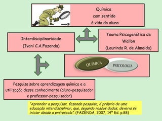 Química  com sentido à vida do aluno Pesquisa sobre aprendizagem química e a utilização desse conhecimento (aluno-pesquisador e professor-pesquisador) Teoria Psicogenética de Wallon (Laurinda R. de Almeida) Interdisciplinaridade (Ivani C.A.Fazenda) “ Aprender a pesquisar, fazendo pesquisa, é próprio de uma educação interdisciplinar, que, segundo nossos dados, deveria se iniciar desde a pré-escola”.  (FAZENDA, 2007, 14ª Ed. p.88) 