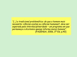 “ (...) a tradicional problemática: de que o homem mais necessita: ciências exatas ou ciências humanas?, deve ser superada pela interdisciplinaridade – um programa em que permaneça a dicotomia apenas informa meios-homens”. (FAZENDA, 2006, 2ª Ed, p.40) 