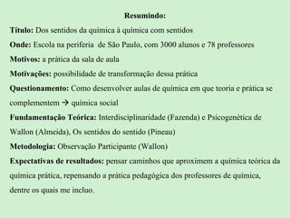 Resumindo: Título:  Dos sentidos da química à química com sentidos Onde:  Escola na periferia  de São Paulo, com 3000 alunos e 78 professores Motivos:  a prática da sala de aula Motivações:  possibilidade de transformação dessa prática Questionamento:  Como desenvolver aulas de química em que teoria e prática se complementem    química social Fundamentação Teórica:  Interdisciplinaridade (Fazenda) e Psicogenética de Wallon (Almeida), Os sentidos do sentido (Pineau) Metodologia:  Observação Participante (Wallon) Expectativas de resultados:  pensar caminhos que aproximem a química teórica da química prática, repensando a prática pedagógica dos professores de química, dentre os quais me incluo. 