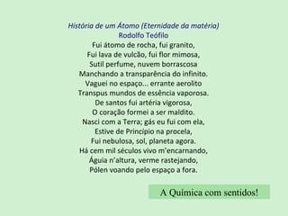 História de um Átomo (Eternidade da matéria) Rodolfo Teófilo Fui átomo de rocha, fui granito, Fui lava de vulcão, fui flor mimosa, Sutil perfume, nuvem borrascosa Manchando a transparência do infinito. Vaguei no espaço... errante aerolito Transpus mundos de essência vaporosa. De santos fui artéria vigorosa, O coração formei a ser maldito. Nasci com a Terra; gás eu fui com ela, Estive de Princípio na procela, Fui nebulosa, sol, planeta agora. Há cem mil séculos vivo m’encarnando, Águia n’altura, verme rastejando, Pólen voando pelo espaço a fora. A Química com sentidos! 