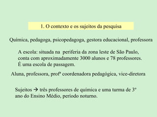 1. O contexto e os sujeitos da pesquisa A escola: situada na  periferia da zona leste de São Paulo,  conta com aproximadamente 3000 alunos e 78 professores. É uma escola de passagem. Aluna, professora, profª coordenadora pedagógica, vice-diretora Química, pedagoga, psicopedagoga, gestora educacional, professora Sujeitos    três professores de química e uma turma de 3º ano do Ensino Médio, período noturno. 