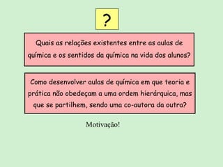 Quais as relações existentes entre as aulas de química e os sentidos da química na vida dos alunos? ? Como desenvolver aulas de química em que teoria e prática não obedeçam a uma ordem hierárquica, mas que se partilhem, sendo uma co-autora da outra? Motivação! 