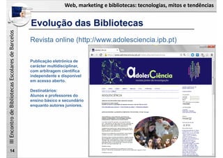Web, marketing e bibliotecas: tecnologias, mitos e tendências
IIIEncontrodeBibliotecasEscolaresdeBarcelos
Evolução das Bibliotecas
14
Revista online (http://www.adolesciencia.ipb.pt)
Publicação eletrónica de
carácter multidisciplinar,
com arbitragem científica
independente e disponível
em acesso aberto.
Destinatários:
Alunos e professores do
ensino básico e secundário
enquanto autores juniores.
 