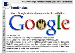 Web, marketing e bibliotecas: tecnologias, mitos e tendências
IIIEncontrodeBibliotecasEscolaresdeBarcelos
18
Mas o Google ainda não é um oráculo de Delfos…
Tim Berners-Lee:
Some people have said, "Why do I need the Semantic Web?
I have Google!" Google is great for helping people find things, yes!
But finding things more easily is not the same thing as using the Semantic
Web. It's about creating things from data you've complied yourself, or combining it
with volumes (think databases, not so much individual documents) of data from
other sources to make new discoveries.
Consortium Standards Bulletin > Jun. 2005 http://www.consortiuminfo.org/bulletins/semanticweb.php
Tendências
 