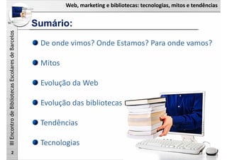 Web, marketing e bibliotecas: tecnologias, mitos e tendências
IIIEncontrodeBibliotecasEscolaresdeBarcelos
Sumário:
2
De onde vimos? Onde Estamos? Para onde vamos?
Mitos
Evolução da Web
Evolução das bibliotecas
Tendências
Tecnologias
 