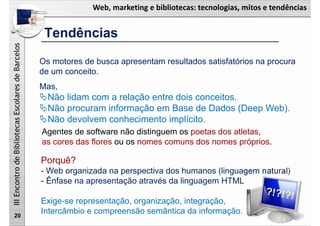 Web, marketing e bibliotecas: tecnologias, mitos e tendências
IIIEncontrodeBibliotecasEscolaresdeBarcelos
20
Os motores de busca apresentam resultados satisfatórios na procura
de um conceito.
Mas,
Não lidam com a relação entre dois conceitos.
Não procuram informação em Base de Dados (Deep Web).
Não devolvem conhecimento implícito.
Porquê?
- Web organizada na perspectiva dos humanos (linguagem natural)
- Ênfase na apresentação através da linguagem HTML
Exige-se representação, organização, integração,
Intercâmbio e compreensão semântica da informação.
Agentes de software não distinguem os poetas dos atletas,
as cores das flores ou os nomes comuns dos nomes próprios.
Tendências
 