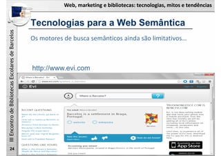 Web, marketing e bibliotecas: tecnologias, mitos e tendências
IIIEncontrodeBibliotecasEscolaresdeBarcelos
24
http://www.evi.com
Os motores de busca semânticos ainda são limitativos…
Tecnologias para a Web Semântica
 