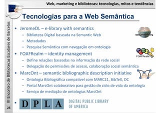 Web, marketing e bibliotecas: tecnologias, mitos e tendências
IIIEncontrodeBibliotecasEscolaresdeBarcelos
25
• JeromeDL – e‐library with semantics
– Biblioteca Digital baseada na Semantic Web 
– Metadados
– Pesquisa Semântica com navegação em ontologia
• FOAFRealm – identity management 
– Define relações baseadas na informação da rede social
– Delegação de permissões de acesso, colaboração social semântica
• MarcOnt – semantic bibliographic description initiative
– Ontologia Bibliográfica compativel com MARC21, BibTeX, DC
– Portal MarcOnt colaborativo para gestão do ciclo de vida da ontologia
– Serviço de mediação de ontologias MarcOnt
• DPLA
Tecnologias para a Web Semântica
 