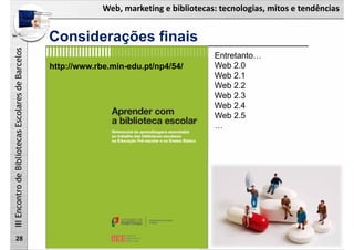 Web, marketing e bibliotecas: tecnologias, mitos e tendências
IIIEncontrodeBibliotecasEscolaresdeBarcelos
Considerações finais
28
http://www.rbe.min-edu.pt/np4/54/
Entretanto…
Web 2.0
Web 2.1
Web 2.2
Web 2.3
Web 2.4
Web 2.5
…
 