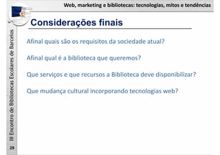 Web, marketing e bibliotecas: tecnologias, mitos e tendências
IIIEncontrodeBibliotecasEscolaresdeBarcelos
Considerações finais
29
Afinal quais são os requisitos da sociedade atual?
Afinal qual é a biblioteca que queremos?
Que serviços e que recursos a Biblioteca deve disponibilizar?
Que mudança cultural incorporando tecnologias web?
 