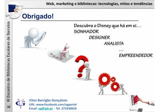 Web, marketing e bibliotecas: tecnologias, mitos e tendências
IIIEncontrodeBibliotecasEscolaresdeBarcelos
Obrigado!
32
Descubra o Disney que há em si…
SONHADOR
DESIGNER
ANALISTA
…
EMPREENDEDOR
Vitor Barrigão Gonçalves
URL: www.facebook.com/vgportal
Email: vg@ipb.pt ‐ Tel. 273330650
 